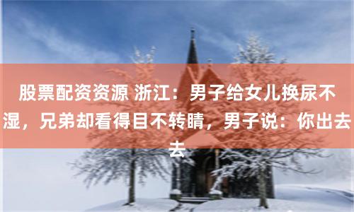 股票配资资源 浙江：男子给女儿换尿不湿，兄弟却看得目不转睛，男子说：你出去