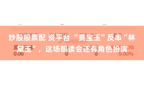炒股股票配 资平台 “贾宝玉”反串“林黛玉”，这场朗读会还有角色扮演