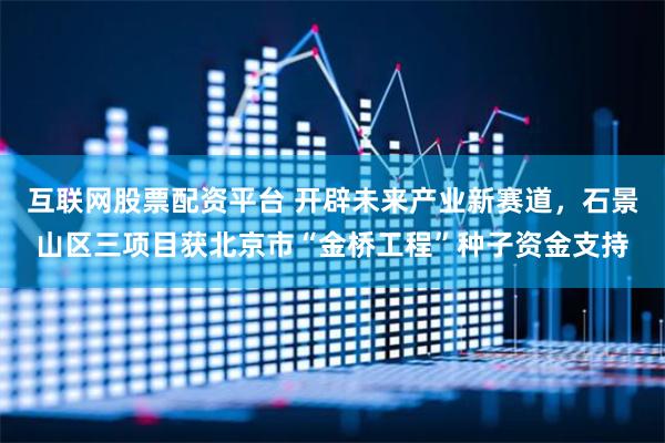 互联网股票配资平台 开辟未来产业新赛道，石景山区三项目获北京市“金桥工程”种子资金支持