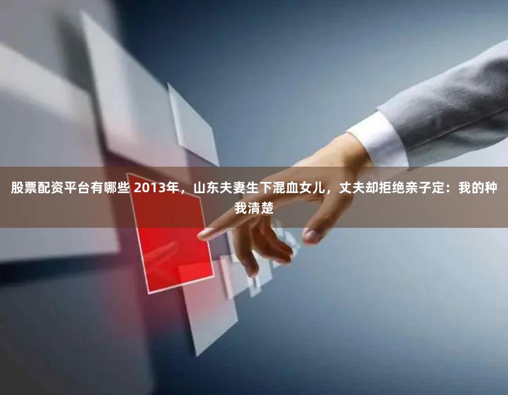 股票配资平台有哪些 2013年，山东夫妻生下混血女儿，丈夫却拒绝亲子定：我的种我清楚