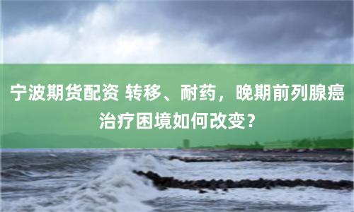 宁波期货配资 转移、耐药，晚期前列腺癌治疗困境如何改变？