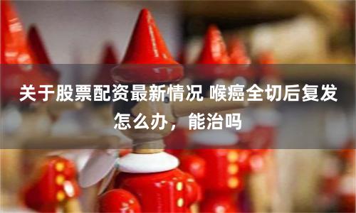 关于股票配资最新情况 喉癌全切后复发怎么办，能治吗