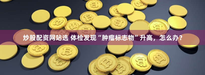 炒股配资网站选 体检发现“肿瘤标志物”升高，怎么办？
