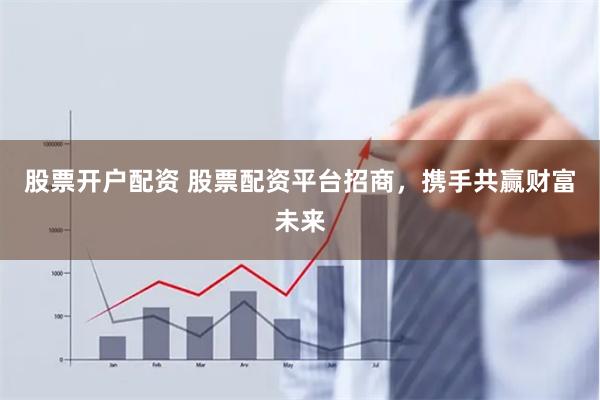 股票开户配资 股票配资平台招商，携手共赢财富未来