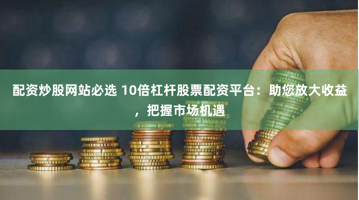 配资炒股网站必选 10倍杠杆股票配资平台：助您放大收益，把握市场机遇