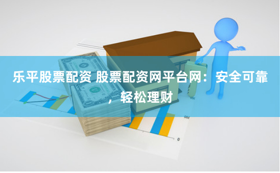 乐平股票配资 股票配资网平台网：安全可靠，轻松理财