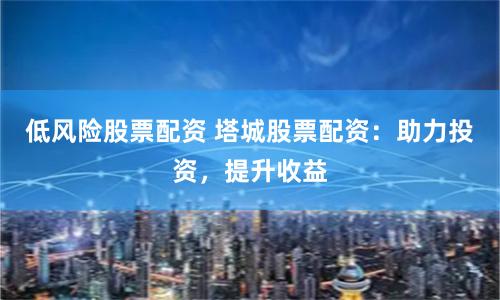 低风险股票配资 塔城股票配资：助力投资，提升收益