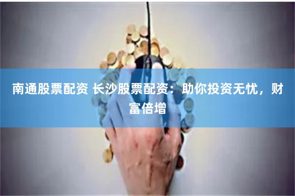 南通股票配资 长沙股票配资：助你投资无忧，财富倍增