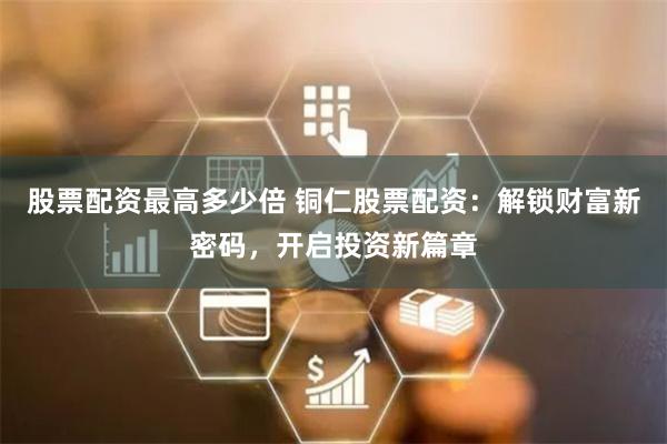 股票配资最高多少倍 铜仁股票配资：解锁财富新密码，开启投资新篇章