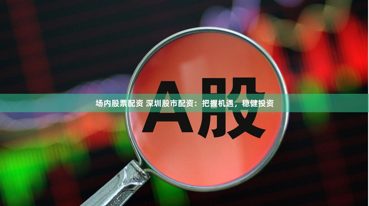 场内股票配资 深圳股市配资：把握机遇，稳健投资