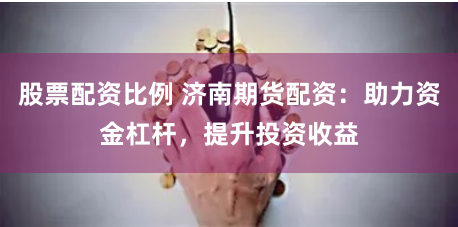 股票配资比例 济南期货配资：助力资金杠杆，提升投资收益
