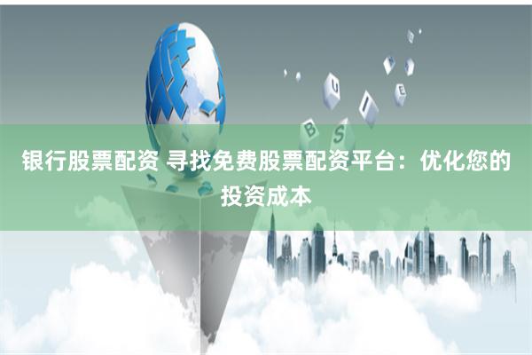 银行股票配资 寻找免费股票配资平台：优化您的投资成本