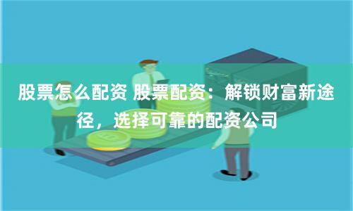 股票怎么配资 股票配资:解锁财富新途径,选择可靠的配资公司