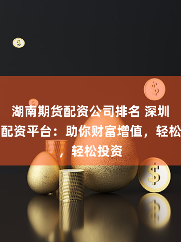 湖南期货配资公司排名 深圳股票配资平台:助你财富增值,轻松投资