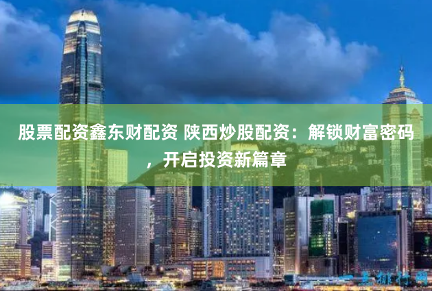 股票配资鑫东财配资 陕西炒股配资：解锁财富密码，开启投资新篇章