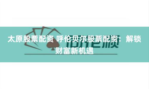 太原股票配资 呼伦贝尔股票配资:解锁财富新机遇