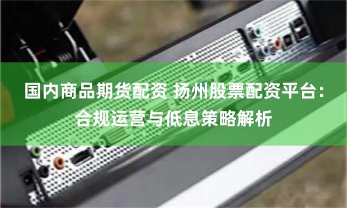 国内商品期货配资 扬州股票配资平台：合规运营与低息策略解析