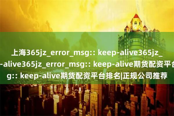 上海365jz_error_msg:: keep-alive365jz_error_msg:: keep-alive365jz_error_msg:: keep-alive期货配资平台排名|正规公司推荐