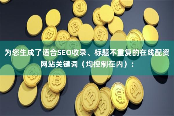 为您生成了适合SEO收录、标题不重复的在线配资网站关键词（均控制在内）：