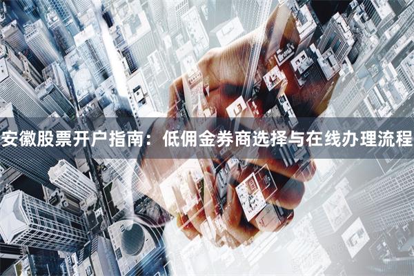 安徽股票开户指南：低佣金券商选择与在线办理流程